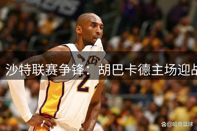 沙特联赛争锋：胡巴卡德主场迎战强敌吉达国民